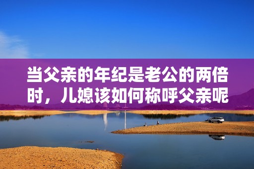 当父亲的年纪是老公的两倍时，儿媳该如何称呼父亲呢