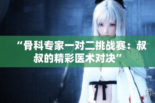 “骨科专家一对二挑战赛：叔叔的精彩医术对决”