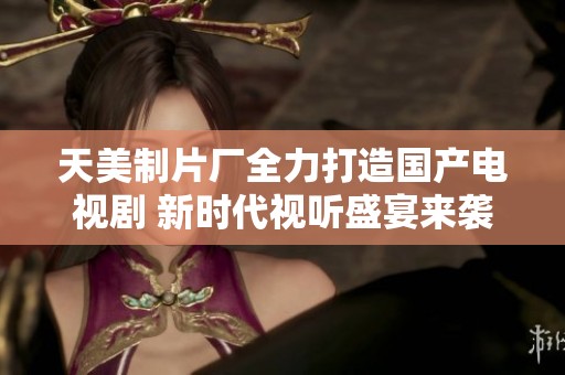 天美制片厂全力打造国产电视剧 新时代视听盛宴来袭