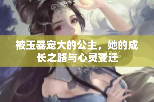 被玉器宠大的公主，她的成长之路与心灵变迁