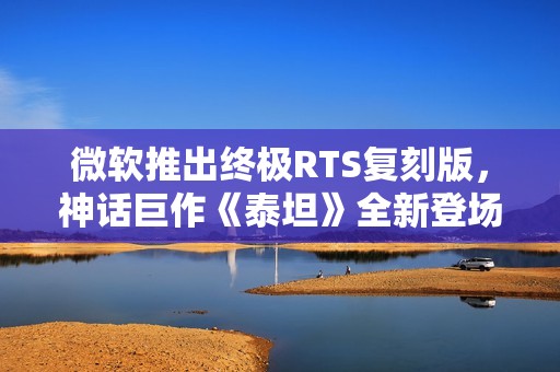 微软推出终极RTS复刻版，神话巨作《泰坦》全新登场