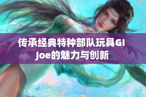 传承经典特种部队玩具GI Joe的魅力与创新
