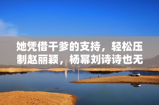 她凭借干爹的支持，轻松压制赵丽颖，杨幂刘诗诗也无奈退避