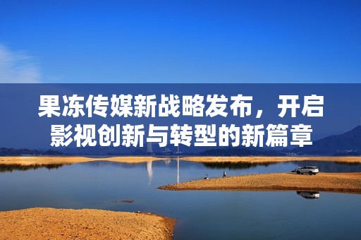 果冻传媒新战略发布，开启影视创新与转型的新篇章