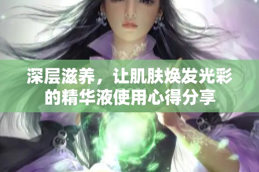 深层滋养，让肌肤焕发光彩的精华液使用心得分享