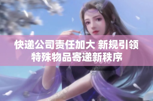 快递公司责任加大 新规引领特殊物品寄递新秩序