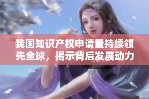 我国知识产权申请量持续领先全球，揭示背后发展动力与挑战