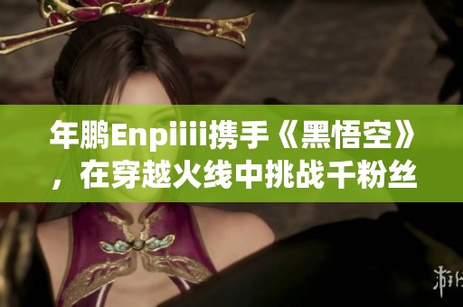 年鹏Enpiiii携手《黑悟空》，在穿越火线中挑战千粉丝千作品盛典