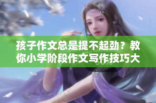 孩子作文总是提不起劲？教你小学阶段作文写作技巧大揭秘