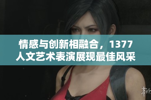 情感与创新相融合，1377人文艺术表演展现最佳风采