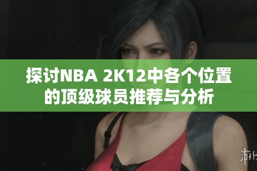 探讨NBA 2K12中各个位置的顶级球员推荐与分析