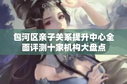 包河区亲子关系提升中心全面评测十家机构大盘点