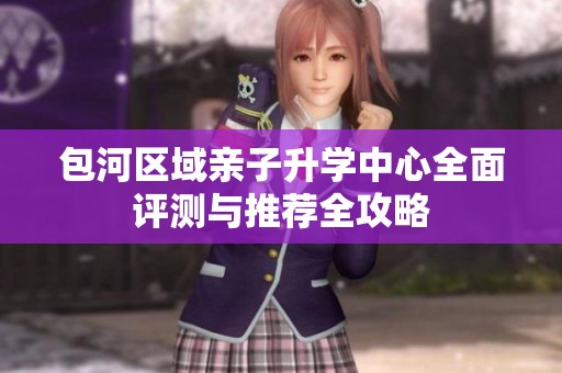 包河区域亲子升学中心全面评测与推荐全攻略