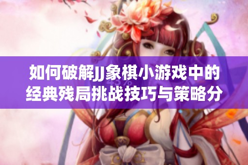如何破解JJ象棋小游戏中的经典残局挑战技巧与策略分享