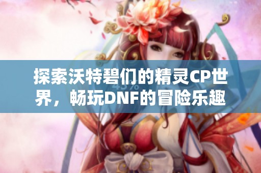 探索沃特碧们的精灵CP世界，畅玩DNF的冒险乐趣