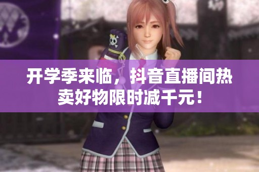 开学季来临，抖音直播间热卖好物限时减千元！