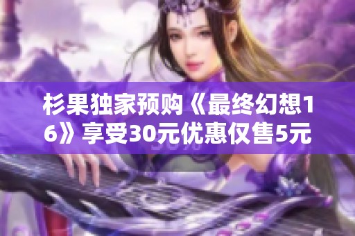 杉果独家预购《最终幻想16》享受30元优惠仅售5元