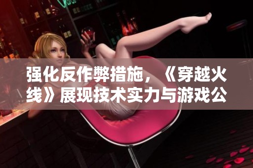强化反作弊措施，《穿越火线》展现技术实力与游戏公正性