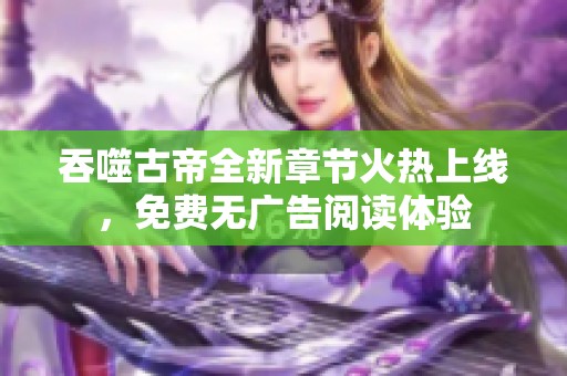 吞噬古帝全新章节火热上线，免费无广告阅读体验